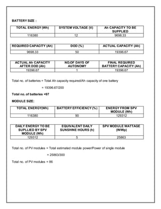 BATTERY SIZE :
TOTAL ENERGY (Wh) SYSTEM VOLTAGE (V) Ah CAPACITY TO BE
SUPPLIED
116380 12 9698.33
REQUIRED CAPACITY (Ah) DOD (%) ACTUAL CAPACITY (Ah)
9698.33 50 19396.67
ACTUAL Ah CAPACITY
AFTER DOD (Ah)
NO.OF DAYS OF
AUTONOMY
FINAL REQUIRED
BATTERY CAPACITY (Ah)
19396.67 1 19396.67
Total no. of batteries = Total Ah capacity required/Ah capacity of one battery
= 19396.67/200
Total no. of batteries =97
MODULE SIZE:
TOTAL ENERGY(Wh) BATTERY EFFICIENCY (%) ENERGY FROM SPV
MODULE (Wh)
116380 90 129312
DAILY ENERGY TO BE
SUPLLIED BY SPV
MODULE (Wh)
EQUIVALENT DAILY
SUNSHINE HOURS (h)
SPV MODULE WATTAGE
(W/Wp)
129312 5 25863
Total no. of PV modules = Total estimated module power/Power of single module
= 25863/300
Total no. of PV modules = 86
 