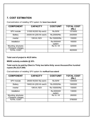 7. COST ESTIMATION
Cost estimation of installing SPV system for town bus stand
COMPONENT CAPACITY COST/UNIT TOTAL COST
(Rs.)
SPV module 31500 W(300 Wp each) Rs.50/W 1575000
Battery 24200 Ah (200 Ah each) Rs.20000/No. 2420000
inverter 10KVA,192V Rs.150000/No. 150000
Installation Rs.5000/kW
system
160000
Mounting structures
+Transport charges
Rs.10 / W 320000
TOTAL COST 4625000
Total cost of project is 46.25 lakhs
MNRE subsidy available @ 30%
Total cost to be paid by Client is Thirty two lakhs thirty seven thousand five hundred
rupees (Rs.32,37,500)
Cost estimation of installing SPV system for moffusil bus stand
COMPONENT CAPACITY COST/UNIT TOTAL COST
(Rs.)
SPV module 26000 W(300 Wp each) Rs.50/W 1300000
Battery 19400 Ah (200 Ah each) Rs.20000/No. 1940000
inverter 10KVA,192V Rs.150000/No. 150000
Installation Rs.5000/kW
system
130000
Mounting structures
+Transport charges
Rs.10 / W 260000
TOTAL COST 3780000
 