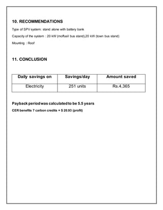 10. RECOMMENDATIONS
Type of SPV system: stand alone with battery bank
Capacity of the system : 20 kW (moffusil bus stand),20 kW (town bus stand)
Mounting : Roof
11. CONCLUSION
Daily savings on Savings/day Amount saved
Electricity 251 units Rs.4,365
Payback periodwas calculatedto be 5.5 years
CER benefits 7 carbon credits = $ 20.93 (profit)
 
