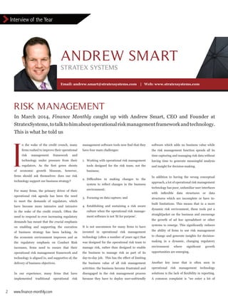 Interview of the Year
2 www.finance-monthly.com
Email: andrew.smart@stratexsystems.com | Web: www.stratexsystems.com
software which adds no business value while
the risk management function spends all its
time capturing and managing risk data without
having time to generate meaningful analysis
and insight for decision-making.
In addition to having the wrong conceptual
approach, a lot of operational risk management
technology has poor, unfamiliar user interfaces
with inflexible data structures or data
structures which are incomplete or have in-
built limitations. This means that in a more
dynamic risk environment, these tools put a
straightjacket on the business and encourage
the growth of ad hoc spreadsheet or other
systems to emerge. This significantly reduces
the ability of firms to use risk management
to change and generate insights for decision-
making in a dynamic, changing regulatory
environment where significant growth
opportunities are emerging.
Another key issue that is often seen in
operational risk management technology
solutions is the lack of flexibility in reporting.
A common complaint is “we enter a lot of
management software tools now find that they
have four main challenges:
1.	 Working with operational risk management
	 tools designed for the risk team, not the
	business;
2.	 Difficulties in making changes to the
	 system to reflect changes in the business
	environment;
3.	 Focusing on data capture; and
4.	Establishing and sustaining a risk aware
	 culture when the operational risk manage-
	 ment software is not ‘fit for purpose’.
It is not uncommon for many firms to have
invested in operational risk management
technology (often a number of years ago) that
was designed for the operational risk team to
manage risk, rather than designed to enable
the business to manage risk as part of its
day-to-day job. This has the effect of limiting
the business value of all risk management
activities: the business become frustrated and
disengaged in the risk management process
because they have to deploy user-unfriendly
In March 2014, Finance Monthly caught up with Andrew Smart, CEO and Founder at
StratexSystems,totalktohimaboutoperationalriskmanagementframeworkandtechnology.
This is what he told us
		 n the wake of the credit crunch, many
		 firms rushed to improve their operational
		risk management framework and
		 technology under pressure from their
		 regulators. As the first green shoots
of economic growth blossom, however,
firms should ask themselves: does our risk
technology support our business strategy?
For many firms, the primary driver of their
operational risk agenda has been the need
to meet the demands of regulators, which
have become more intensive and intrusive
in the wake of the credit crunch. Often the
need to respond to ever increasing regulatory
demands has meant that the crucial emphasis
on enabling and supporting the execution
of business strategy has been lacking. As
the economic environment improves and as
the regulatory emphasis on Conduct Risk
increases, firms need to ensure that their
operational risk management framework and
technology is aligned to, and supportive of, the
delivery of business objectives.
In our experience, many firms that have
implemented traditional operational risk
I
RISK MANAGEMENT
ANDREW SMART
STRATEX SYSTEMS
 