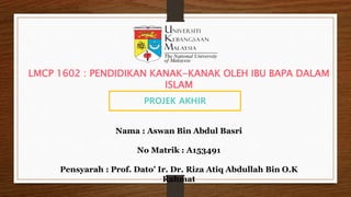 PROJEK AKHIR
Nama : Aswan Bin Abdul Basri
No Matrik : A153491
Pensyarah : Prof. Dato’ Ir. Dr. Riza Atiq Abdullah Bin O.K
Rahmat
LMCP 1602 : PENDIDIKAN KANAK-KANAK OLEH IBU BAPA DALAM
ISLAM
 