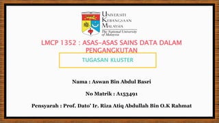 TUGASAN KLUSTER
Nama : Aswan Bin Abdul Basri
No Matrik : A153491
Pensyarah : Prof. Dato’ Ir. Riza Atiq Abdullah Bin O.K Rahmat
LMCP 1352 : ASAS-ASAS SAINS DATA DALAM
PENGANGKUTAN
 