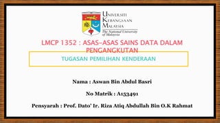 TUGASAN PEMILIHAN KENDERAAN
Nama : Aswan Bin Abdul Basri
No Matrik : A153491
Pensyarah : Prof. Dato’ Ir. Riza Atiq Abdullah Bin O.K Rahmat
LMCP 1352 : ASAS-ASAS SAINS DATA DALAM
PENGANGKUTAN
 