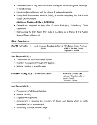  Led development of long terms distribution strategy for the future logistics landscape
of India business.
 Insurance claim settlement both for inbound & outbound materials.
 Driving EHS (Environment, Health & Safety) & Manufacturing Way best Practices in
Supply Chain functions.
Additional Responsibility in SABMiller-
 Categorically assigned to look after Contract Packaging Units-Supply Chain
Operations.
 Representing the SOP Team (PAN India 8 members) as a Trainer & IFC Auditor
(Internal Financial Controls).
Other Experiences-
May’05 to Feb’06 : Asst. Manager (Purchase & Stores) M/s.Tripty Drinks Pvt. Ltd.
(HOD) (PEPSI Bottling Plant)
Jagatpur, Cuttack.
Job Responsibility:-
 To look after the entire Purchases System
 Inventory management through ERP System.
 Material Handling in scientific basis
Feb’1997 to May’2005 : Commercial Officer M/s Utkal Asbestos Ltd,
(AC and Fibre sheet mfg. of
Konark Brand)
Dhenkanal, Orissa
Job Responsibility:-
 Procurement of all Stores Materials.
 Material handling
 Logistical Arrangements
 Achievement in reducing the Inventory of Stores and Spares which is highly
appreciated by top management.
 Maintaining Sundry Creditors Ledger
2
 