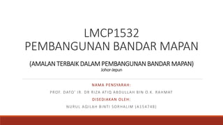 LMCP1532
PEMBANGUNAN BANDAR MAPAN
(AMALAN TERBAIK DALAM PEMBANGUNAN BANDAR MAPAN)
Johor-Jepun
NAMA PENSYARAH:
PROF. DATO’ IR. DR RIZA ATIQ ABDULLAH BIN O.K. RAHMAT
DISEDIAKAN OLEH:
NURUL AQILAH BINTI SORHALIM (A154748)
 
