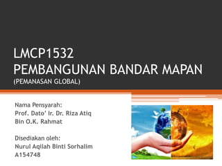 LMCP1532
PEMBANGUNAN BANDAR MAPAN
(PEMANASAN GLOBAL)
Nama Pensyarah:
Prof. Dato’ Ir. Dr. Riza Atiq
Bin O.K. Rahmat
Disediakan oleh:
Nurul Aqilah Binti Sorhalim
A154748
 