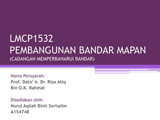 LMCP1532
PEMBANGUNAN BANDAR MAPAN
(CADANGAN MEMPERBAHARUI BANDAR)
Nama Pensyarah:
Prof. Dato’ Ir. Dr. Riza Atiq
Bin O.K. Rahmat
Disediakan oleh:
Nurul Aqilah Binti Sorhalim
A154748
 