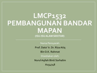 LMCP1532
PEMBANGUNAN BANDAR
MAPAN
(ISU-ISUALAM SEKITAR)
Nama Pensyarah:
Prof. Dato’ Ir. Dr. Riza Atiq
Bin O.K. Rahmat
Disediakan oleh:
NurulAqilah Binti Sorhalim
A154748
 