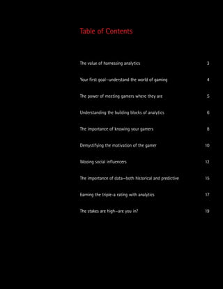 Table of Contents
The value of harnessing analytics	 3
Your first goal—understand the world of gaming	 4
The power of meeting gamers where they are	 5
Understanding the building blocks of analytics	 6
The importance of knowing your gamers	 8
Demystifying the motivation of the gamer	 10
Wooing social influencers	 12
The importance of data—both historical and predictive	 15
Earning the triple-a rating with analytics	 17
The stakes are high—are you in?	 19
 
