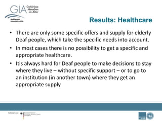 Results: Healthcare
• There are only some specific offers and supply for elderly
Deaf people, which take the specific needs into account.
• In most cases there is no possibility to get a specific and
appropriate healthcare.
• Itis always hard for Deaf people to make decisions to stay
where they live – without specific support – or to go to
an institution (in another town) where they get an
appropriate supply
 