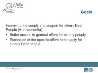 Goals
Improving the supply and support for eldery Deaf
People (with dementia)
• Better access to general offers for elderly peoply
• Expansion of the specific offers and supply for
elderly Deaf people
 