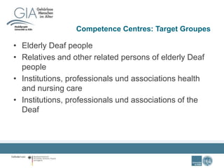 Competence Centres: Target Groupes
• Elderly Deaf people
• Relatives and other related persons of elderly Deaf
people
• Institutions, professionals und associations health
and nursing care
• Institutions, professionals und associations of the
Deaf
 