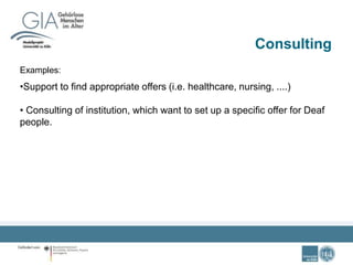 Consulting
Examples:
•Support to find appropriate offers (i.e. healthcare, nursing, ....)
• Consulting of institution, which want to set up a specific offer for Deaf
people.
 