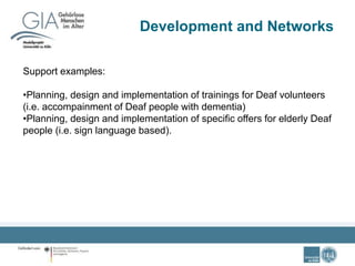 Development and Networks
Support examples:
•Planning, design and implementation of trainings for Deaf volunteers
(i.e. accompainment of Deaf people with dementia)
•Planning, design and implementation of specific offers for elderly Deaf
people (i.e. sign language based).
 
