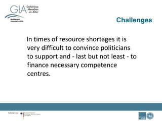 Challenges
In times of resource shortages it is
very difficult to convince politicians
to support and - last but not least - to
finance necessary competence
centres.
 