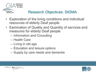 Research Objectives: SIGMA
• Exploration of the living conditions and individual
resources of elderly Deaf people
• Eamination of Quality and Quantity of services and
measures for elderly Deaf people
– Information and Consulting
– Health Care
– Living in old age
– Education and leisure options
– Supply by care needs and dementia
 