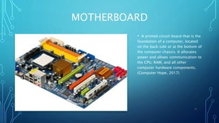 MOTHERBOARD
• A printed circuit board that is the
foundation of a computer, located
on the back side or at the bottom of
the computer chassis. It allocates
power and allows communication to
the CPU, RAM, and all other
computer hardware components.
(Computer Hope, 2017)
12
 