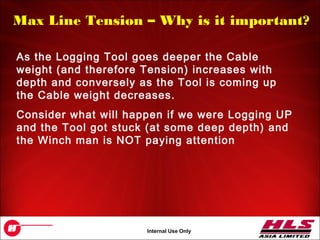 OH043.32
Internal Use Only
Max Line Tension – Why is it important?
As the Logging Tool goes deeper the Cable
weight (and therefore Tension) increases with
depth and conversely as the Tool is coming up
the Cable weight decreases.
Consider what will happen if we were Logging UP
and the Tool got stuck (at some deep depth) and
the Winch man is NOT paying attention
 
