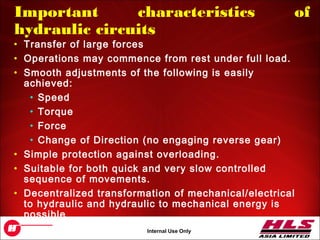 OH043.7
Internal Use Only
Important characteristics of
hydraulic circuits
• Transfer of large forces
• Operations may commence from rest under full load.
• Smooth adjustments of the following is easily
achieved:
• Speed
• Torque
• Force
• Change of Direction (no engaging reverse gear)
• Simple protection against overloading.
• Suitable for both quick and very slow controlled
sequence of movements.
• Decentralized transformation of mechanical/electrical
to hydraulic and hydraulic to mechanical energy is
possible
 
