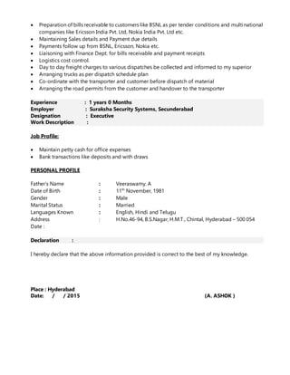 Preparation of bills receivable to customers like BSNL as per tender conditions and multinational
companies like Ericsson India Pvt. Ltd, Nokia India Pvt. Ltd etc.
 Maintaining Sales details and Payment due details
 Payments follow up from BSNL, Ericsson, Nokia etc.
 Liaisoning with Finance Dept. for bills receivable and payment receipts
 Logistics cost control.
 Day to day freight charges to various dispatches be collected and informed to my superior
 Arranging trucks as per dispatch schedule plan
 Co-ordinate with the transporter and customer before dispatch of material
 Arranging the road permits from the customer and handover to the transporter
Experience : 1 years 0 Months
Employer : Suraksha Security Systems, Secunderabad
Designation : Executive
Work Description :
Job Profile:
 Maintain petty cash for office expenses
 Bank transactions like deposits and with draws
PERSONAL PROFILE
Father’s Name : Veeraswamy. A
Date of Birth : 11th
November, 1981
Gender : Male
Marital Status : Married
Languages Known : English, Hindi and Telugu
Address : H.No.46-94, B.S.Nagar, H.M.T., Chintal, Hyderabad – 500 054
Date :
Declaration :
I hereby declare that the above information provided is correct to the best of my knowledge.
Place : Hyderabad
Date: / / 2015 (A. ASHOK )
 