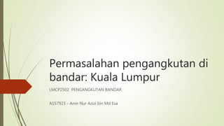Permasalahan pengangkutan di
bandar: Kuala Lumpur
LMCP2502 PENGANGKUTAN BANDAR
A157923 - Amir Nur Azizi bin Md Esa
 