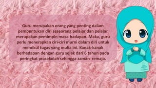 Guru merupakan orang yang penting dalam
pembentukan diri seseorang pelajar dan pelajar
merupakan pemimpin masa hadapan. Maka, guru
perlu menerapkan ciri-ciri murni dalam diri untuk
memikul tugas yang mulia ini. Kanak-kanak
berhadapan dengan guru sejak dari 6 tahun pada
peringkat prasekolah sehingga zaman remaja.
 