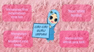 Mempunyai ilmu
pengetahuan
yang luas
Mempunyai
tahap
kesabaran yang
tinggi.
Menunjukkan
akhlak yang baik.
Tegas tetapi
lembut.
CIRI-CIRI
GURU
IMPIAN
 