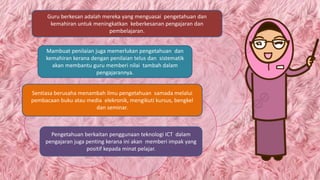 .
Guru berkesan adalah mereka yang menguasai pengetahuan dan
kemahiran untuk meningkatkan keberkesanan pengajaran dan
pembelajaran.
Sentiasa berusaha menambah ilmu pengetahuan samada melalui
pembacaan buku atau media elekronik, mengikuti kursus, bengkel
dan seminar.
Pengetahuan berkaitan penggunaan teknologi ICT dalam
pengajaran juga penting kerana ini akan memberi impak yang
positif kepada minat pelajar.
Mambuat penilaian juga memerlukan pengetahuan dan
kemahiran kerana dengan penilaian telus dan sistematik
akan membantu guru memberi nilai tambah dalam
pengajarannya.
 