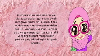 Seseorang guru yang mempunyai
sifat sabar adalah guru yang boleh
mengawal emosi diri. Guru ini tidak
mudah marah ataupun geram dalam
apa jua keadaan sekalipun. Seorang
guru yang mempunyai kesabaran diri
yang tinggi dapat mengelakkan
perkara yang tidak diingini daripada
berlaku.
 