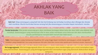 AKHLAK YANG
BAIK
Baik hati: Sikap seorang guru yang baik hati dan bertimbang rasa terhadap muridnya akan dihargai dan disukai
oleh muridnya. Murid-murid akan berasa senang hati jika seseorang guru tersebut dapat memahami mereka.
Pandai berjenaka: Sifat jenaka seseorang guru akan membawa keriangan dalam kelas dan akan lebih suka didekati oleh
muridnya. Seseorang guru yang mempunyai sifat ini akan selalu membawa unsur kelucuan dan akan membuatkan
sesuatu pembelajaran menjadi lebih menarik dan tidak bosan.
Yakin: Seserang guru yang mempunyai keyakinan diri yang tinggi dapat membantu seorang guru untuk mengambil
tindakan yang sewajarnya. Guru yang mempunyai sifat yakin tidak akan merasa takut apabila perlu membuat sesuatu keputusan.
Bertanggungjawab: Sifat bertanggungjawab dalam diri seorang guru akan mendorongkan guru untuk menyiapkan tugas
yang diamanahkan. Seseorang guru yang bertanggungjawab akan memastikan tugas yang diamanah dilaksanakan dengan
sempurna.
 