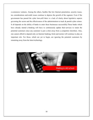 10
e-commerce ventures. Among the others, hurdles like low Internet penetration, security issues,
tax considerations and credit issues continue to depress the growth of the segment. Even if the
government has passed the cyber laws,still there is a lack of clarity about legislative aspects
governing the sector and the effectiveness of the administration to track & punish cyber crimes.
It all depends on the ability of banks to enter these businesses successfully.Those banks which
have already started e-banking will have to continuously update their services to retain the
potential customers since any customer is just a click away from a competitor elsewhere. Also,
one cannot afford to depend only on Internet banking; brick and mortar will continue to play an
important role. For those, which are yet to begin, are ignoring the potential customers by
remaining away from the latest technology.
 