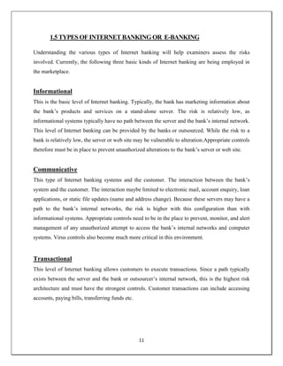 11
1.5 TYPES OF INTERNET BANKING OR E-BANKING
Understanding the various types of Internet banking will help examiners assess the risks
involved. Currently, the following three basic kinds of Internet banking are being employed in
the marketplace.
Informational
This is the basic level of Internet banking. Typically, the bank has marketing information about
the bank‘s products and services on a stand-alone server. The risk is relatively low, as
informational systems typically have no path between the server and the bank‘s internal network.
This level of Internet banking can be provided by the banks or outsourced. While the risk to a
bank is relatively low, the server or web site may be vulnerable to alteration.Appropriate controls
therefore must be in place to prevent unauthorized alterations to the bank‘s server or web site.
Communicative
This type of Internet banking systems and the customer. The interaction between the bank‘s
system and the customer. The interaction maybe limited to electronic mail, account enquiry, loan
applications, or static file updates (name and address change). Because these servers may have a
path to the bank‘s internal networks, the risk is higher with this configuration than with
informational systems. Appropriate controls need to be in the place to prevent, monitor, and alert
management of any unauthorized attempt to access the bank‘s internal networks and computer
systems. Virus controls also become much more critical in this environment.
Transactional
This level of Internet banking allows customers to execute transactions. Since a path typically
exists between the server and the bank or outsourcer‘s internal network, this is the highest risk
architecture and must have the strongest controls. Customer transactions can include accessing
accounts, paying bills, transferring funds etc.
 
