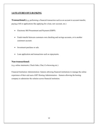 12
1.6 FEATURES OF E-BANKING
Transactional:(e.g. performing a financial transaction such as an account to account transfer,
paying a bill or applications like applying for a loan, new account, etc.)
 Electronic Bill Presentment and Payment (EBPP)
 Funds transfer between customers own checking and savings accounts, or to another
customers account.
 Investment purchase or sale.
 Loan application and transactions such as repayments.
Non-transactional:
(e.g. online statements, Check links, Chat, Co-browsing etc.)
Financial Institution Administration- features allowing financial institutions to manage the online
experience of their end users.ASP/ Hosting Administration – features allowing the hosting
company to administer the solution across financial institution.
 