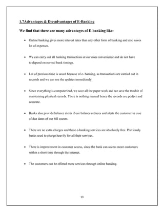 13
1.7Advantages & Dis-advantages of E-Banking
We find that there are many advantages of E-banking like:
 Online banking gives more interest rates than any other form of banking and also saves
lot of expenses.
 We can carry out all banking transactions at our own convenience and do not have
to depend on normal bank timings.
 Lot of precious time is saved because of e- banking, as transactions are carried out in
seconds and we can see the updates immediately.
 Since everything is computerized, we save all the paper work and we save the trouble of
maintaining physical records. There is nothing manual hence the records are perfect and
accurate.
 Banks also provide balance alerts if our balance reduces and alerts the customer in case
of due dates of our bill occurs.
 There are no extra charges and these e-banking services are absolutely free. Previously
banks used to charge heavily for all their services.
 There is improvement in customer access, since the bank can access more customers
within a short time through the internet.
 The customers can be offered more services through online banking.
 