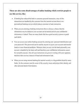 14
There are also some disadvantages of online banking which restricts people to
use this service, like:
 E-banking has reduced the bank to customer personal interaction, since all the
transactions are handled by the customer from the internet account there is no
personalized banking service which reduces customer to bank interaction.
 When you are entering e-banking instructions there is always a chance that the
information may be leaked or your account can be hacked and all your confidential
information is leaked. There are many banks that have good security systems to guard
such thefts.
 You can access your online banking account by entering your personal identification and
your password. This password can be used by anyone to access your account and transfer
funds or cause financial problems. Whereas when you are visit the bank personally your
account is handled by the bank staff and therefore your confidential information cannot
be viewed by anyone. Also all your instructions are given in writing with your signature,
therefore there are less chances of fraud and information leak.
 When you are using internet banking the internet security is a big problem faced by many
banks. So the customer must be aware of the security issues and protect their identity and
other personal details from hackers.
 