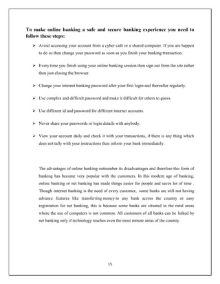 15
To make online banking a safe and secure banking experience you need to
follow these steps:
 Avoid accessing your account from a cyber café or a shared computer. If you are happen
to do so then change your password as soon as you finish your banking transaction.
 Every time you finish using your online banking session then sign out from the site rather
then just closing the browser.
 Change your internet banking password after your first login and thereafter regularly.
 Use complex and difficult password and make it difficult for others to guess.
 Use different id and password for different internet accounts.
 Never share your passwords or login details with anybody.
 View your account daily and check it with your transactions, if there is any thing which
does not tally with your instructions then inform your bank immediately.
The advantages of online banking outnumber its disadvantages and therefore this form of
banking has become very popular with the customers. In this modern age of banking,
online banking or net banking has made things easier for people and saves lot of time .
Though internet banking is the need of every customer, some banks are still not having
advance features like transferring money to any bank across the country or easy
registration for net banking, this is because some banks are situated in the rural areas
where the use of computers is not common. All customers of all banks can be linked by
net banking only if technology reaches even the most remote areas of the country.
 