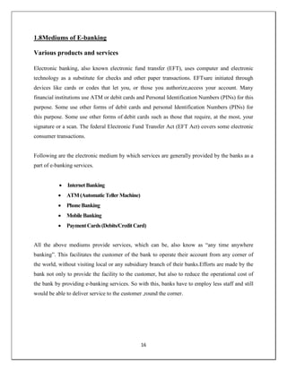 16
1.8Mediums of E-banking
Various products and services
Electronic banking, also known electronic fund transfer (EFT), uses computer and electronic
technology as a substitute for checks and other paper transactions. EFTsare initiated through
devices like cards or codes that let you, or those you authorize,access your account. Many
financial institutions use ATM or debit cards and Personal Identification Numbers (PINs) for this
purpose. Some use other forms of debit cards and personal Identification Numbers (PINs) for
this purpose. Some use other forms of debit cards such as those that require, at the most, your
signature or a scan. The federal Electronic Fund Transfer Act (EFT Act) covers some electronic
consumer transactions.
Following are the electronic medium by which services are generally provided by the banks as a
part of e-banking services.
 InternetBanking
 ATM(AutomaticTeller Machine)
 PhoneBanking
 MobileBanking
 PaymentCards (Debits/CreditCard)
All the above mediums provide services, which can be, also know as ―any time anywhere
banking‖. This facilitates the customer of the bank to operate their account from any corner of
the world, without visiting local or any subsidiary branch of their banks.Efforts are made by the
bank not only to provide the facility to the customer, but also to reduce the operational cost of
the bank by providing e-banking services. So with this, banks have to employ less staff and still
would be able to deliver service to the customer ,round the corner.
 