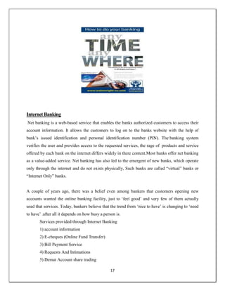 17
Internet Banking
Net banking is a web-based service that enables the banks authorized customers to access their
account information. It allows the customers to log on to the banks website with the help of
bank‘s issued identification and personal identification number (PIN). The banking system
verifies the user and provides access to the requested services, the rage of products and service
offered by each bank on the internet differs widely in there content.Most banks offer net banking
as a value-added service. Net banking has also led to the emergent of new banks, which operate
only through the internet and do not exists physically, Such banks are called ―virtual‖ banks or
―Internet Only‖ banks.
A couple of years ago, there was a belief even among bankers that customers opening new
accounts wanted the online banking facility, just to ‗feel good‘ and very few of them actually
used that services. Today, bankers believe that the trend from ‗nice to have‘ is changing to ‗need
to have‘ .after all it depends on how busy a person is.
Services provided through Internet Banking
1) account information
2) E-cheques (Online Fund Transfer)
3) Bill Payment Service
4) Requests And Intimations
5) Demat Account share trading
 