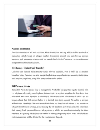 18
Account information
Provides summary of all bank accounts.Allow transaction tracking which enables retrieval of
transaction details based on cheque number, transaction amount, and date.Provide account
statement and transaction reports used on user-defined criteria. Customers can even download
and print the statement of accounts.
E-Cheques ( Online Fund Transfer)
Customer can transfer funds:Transfer funds between accounts, even if they are in different
branches‘ cities Customer can also transfer funds to any person having an account with the same
bank anytime, anywhere, using third party funds transfer option.
Bill Payment Service
Banks Bill Pay is the easiest way to manage bills. A/c holder can pay their regular monthly bills
i.e. telephone, electricity, mobile phone, insurance etc. at anytime, anywhere for free.Saves time
and effort. Make bill payments at customer‘s convenience form their home or office.Lets a/c
holders check their hill amount before it is debited form their account. No debits to account
without their knowledge. No more missed deadlines, no more loss of interest – a/c holder can
schedule their bills in advance, avoid missing the bill deadlines as well as earn extra interest on
their money.Track payment history – all payments to a biller are stored automatically for future
reference. No queuing up at collection centers or writing cheque any more! Just a few clicks and
customers account will be debited for the exact amount they ask.
 