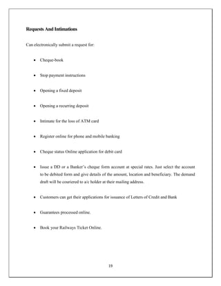 19
Requests And Intimations
Can electronically submit a request for:
 Cheque-book
 Stop payment instructions
 Opening a fixed deposit
 Opening a recurring deposit
 Intimate for the loss of ATM card
 Register online for phone and mobile banking
 Cheque status Online application for debit card
 Issue a DD or a Banker‘s cheque form account at special rates. Just select the account
to be debited form and give details of the amount, location and beneficiary. The demand
draft will be couriered to a/c holder at their mailing address.
 Customers can get their applications for issuance of Letters of Credit and Bank
 Guarantees processed online.
 Book your Railways Ticket Online.
 