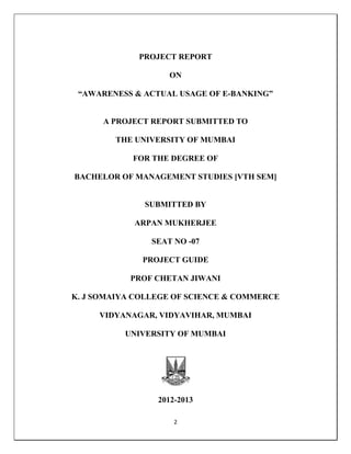 2
PROJECT REPORT
ON
“AWARENESS & ACTUAL USAGE OF E-BANKING”
A PROJECT REPORT SUBMITTED TO
THE UNIVERSITY OF MUMBAI
FOR THE DEGREE OF
BACHELOR OF MANAGEMENT STUDIES [VTH SEM]
SUBMITTED BY
ARPAN MUKHERJEE
SEAT NO -07
PROJECT GUIDE
PROF CHETAN JIWANI
K. J SOMAIYA COLLEGE OF SCIENCE & COMMERCE
VIDYANAGAR, VIDYAVIHAR, MUMBAI
UNIVERSITY OF MUMBAI
2012-2013
 