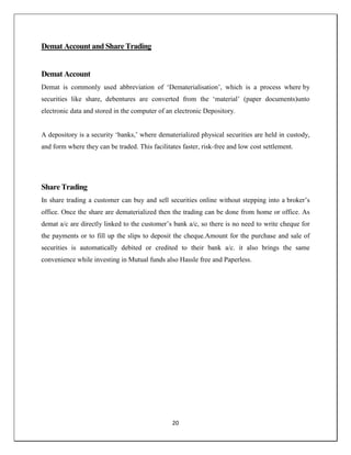 20
Demat Account and Share Trading
Demat Account
Demat is commonly used abbreviation of ‗Dematerialisation‘, which is a process where by
securities like share, debentures are converted from the ‗material‘ (paper documents)unto
electronic data and stored in the computer of an electronic Depository.
A depository is a security ‗banks,‘ where dematerialized physical securities are held in custody,
and form where they can be traded. This facilitates faster, risk-free and low cost settlement.
Share Trading
In share trading a customer can buy and sell securities online without stepping into a broker‘s
office. Once the share are dematerialized then the trading can be done from home or office. As
demat a/c are directly linked to the customer‘s bank a/c, so there is no need to write cheque for
the payments or to fill up the slips to deposit the cheque.Amount for the purchase and sale of
securities is automatically debited or credited to their bank a/c. it also brings the same
convenience while investing in Mutual funds also Hassle free and Paperless.
 