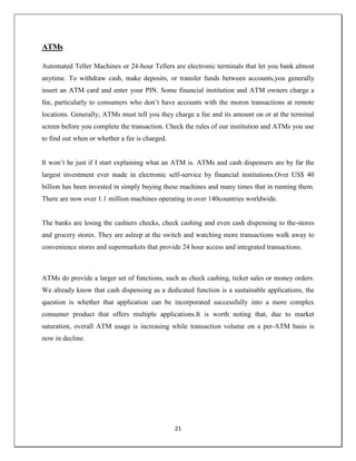 21
ATMs
Automated Teller Machines or 24-hour Tellers are electronic terminals that let you bank almost
anytime. To withdraw cash, make deposits, or transfer funds between accounts,you generally
insert an ATM card and enter your PIN. Some financial institution and ATM owners charge a
fee, particularly to consumers who don‘t have accounts with the moron transactions at remote
locations. Generally, ATMs must tell you they charge a fee and its amount on or at the terminal
screen before you complete the transaction. Check the rules of our institution and ATMs you use
to find out when or whether a fee is charged.
It won‘t be just if I start explaining what an ATM is. ATMs and cash dispensers are by far the
largest investment ever made in electronic self-service by financial institutions.Over US$ 40
billion has been invested in simply buying these machines and many times that in running them.
There are now over 1.1 million machines operating in over 140countries worldwide.
The banks are losing the cashiers checks, check cashing and even cash dispensing to the-stores
and grocery stores. They are asleep at the switch and watching more transactions walk away to
convenience stores and supermarkets that provide 24 hour access and integrated transactions.
ATMs do provide a larger set of functions, such as check cashing, ticket sales or money orders.
We already know that cash dispensing as a dedicated function is a sustainable applications, the
question is whether that application can be incorporated successfully into a more complex
consumer product that offers multiple applications.It is worth noting that, due to market
saturation, overall ATM usage is increasing while transaction volume on a per-ATM basis is
now in decline.
 