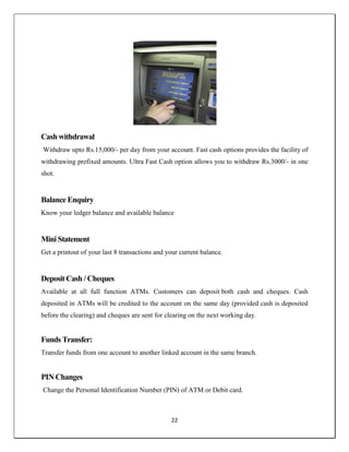 22
Cash withdrawal
Withdraw upto Rs.15,000/- per day from your account. Fast cash options provides the facility of
withdrawing prefixed amounts. Ultra Fast Cash option allows you to withdraw Rs.3000/- in one
shot.
Balance Enquiry
Know your ledger balance and available balance
Mini Statement
Get a printout of your last 8 transactions and your current balance.
Deposit Cash / Cheques
Available at all full function ATMs. Customers can deposit both cash and cheques. Cash
deposited in ATMs will be credited to the account on the same day (provided cash is deposited
before the clearing) and cheques are sent for clearing on the next working day.
Funds Transfer:
Transfer funds from one account to another linked account in the same branch.
PIN Changes
Change the Personal Identification Number (PIN) of ATM or Debit card.
 