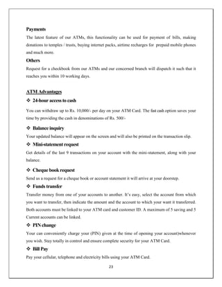 23
Payments
The latest feature of our ATMs, this functionality can be used for payment of bills, making
donations to temples / trusts, buying internet packs, airtime recharges for prepaid mobile phones
and much more.
Others
Request for a checkbook from our ATMs and our concerned branch will dispatch it such that it
reaches you within 10 working days.
ATM Advantages
 24-hour access to cash
You can withdraw up to Rs. 10,000/- per day on your ATM Card. The fast cash option saves your
time by providing the cash in denominations of Rs. 500/-
 Balance inquiry
Your updated balance will appear on the screen and will also be printed on the transaction slip.
 Mini-statement request
Get details of the last 9 transactions on your account with the mini-statement, along with your
balance.
 Cheque bookrequest
Send us a request for a cheque book or account statement it will arrive at your doorstep.
 Funds transfer
Transfer money from one of your accounts to another. It‘s easy, select the account from which
you want to transfer, then indicate the amount and the account to which your want it transferred.
Both accounts must be linked to your ATM card and customer ID. A maximum of 5 saving and 5
Current accounts can be linked.
 PIN change
Your can conveniently charge your (PIN) given at the time of opening your account)whenever
you wish. Stay totally in control and ensure complete security for your ATM Card.
 Bill Pay
Pay your cellular, telephone and electricity bills using your ATM Card.
 