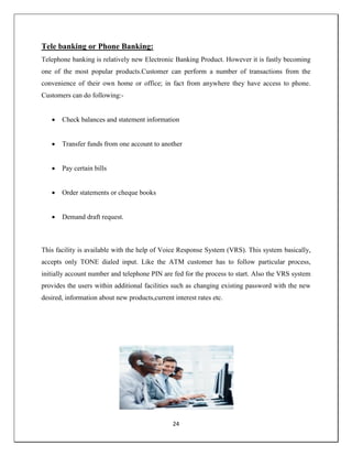 24
Tele banking or Phone Banking:
Telephone banking is relatively new Electronic Banking Product. However it is fastly becoming
one of the most popular products.Customer can perform a number of transactions from the
convenience of their own home or office; in fact from anywhere they have access to phone.
Customers can do following:-
 Check balances and statement information
 Transfer funds from one account to another
 Pay certain bills
 Order statements or cheque books
 Demand draft request.
This facility is available with the help of Voice Response System (VRS). This system basically,
accepts only TONE dialed input. Like the ATM customer has to follow particular process,
initially account number and telephone PIN are fed for the process to start. Also the VRS system
provides the users within additional facilities such as changing existing password with the new
desired, information about new products,current interest rates etc.
 