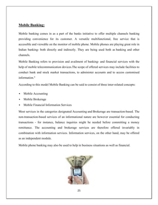 25
Mobile Banking:
Mobile banking comes in as a part of the banks initiative to offer multiple channels banking
providing convenience for its customer. A versatile multifunctional, free service that is
accessible and viewable on the monitor of mobile phone. Mobile phones are playing great role in
Indian banking- both directly and indirectly. They are being used both as banking and other
channels.
Mobile Banking refers to provision and availment of banking- and financial services with the
help of mobile telecommunication devices.The scope of offered services may include facilities to
conduct bank and stock market transactions, to administer accounts and to access customised
information."
According to this model Mobile Banking can be said to consist of three inter-related concepts:
 Mobile Accounting
 Mobile Brokerage
 Mobile Financial Information Services
Most services in the categories designated Accounting and Brokerage are transaction-based. The
non-transaction-based services of an informational nature are however essential for conducting
transactions - for instance, balance inquiries might be needed before committing a money
remittance. The accounting and brokerage services are therefore offered invariably in
combination with information services. Information services, on the other hand, may be offered
as an independent module.
Mobile phone banking may also be used to help in business situations as well as financial.
 