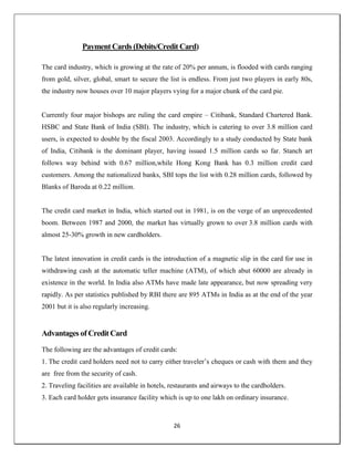 26
Payment Cards (Debits/Credit Card)
The card industry, which is growing at the rate of 20% per annum, is flooded with cards ranging
from gold, silver, global, smart to secure the list is endless. From just two players in early 80s,
the industry now houses over 10 major players vying for a major chunk of the card pie.
Currently four major bishops are ruling the card empire – Citibank, Standard Chartered Bank.
HSBC and State Bank of India (SBI). The industry, which is catering to over 3.8 million card
users, is expected to double by the fiscal 2003. Accordingly to a study conducted by State bank
of India, Citibank is the dominant player, having issued 1.5 million cards so far. Stanch art
follows way behind with 0.67 million,while Hong Kong Bank has 0.3 million credit card
customers. Among the nationalized banks, SBI tops the list with 0.28 million cards, followed by
Blanks of Baroda at 0.22 million.
The credit card market in India, which started out in 1981, is on the verge of an unprecedented
boom. Between 1987 and 2000, the market has virtually grown to over 3.8 million cards with
almost 25-30% growth in new cardholders.
The latest innovation in credit cards is the introduction of a magnetic slip in the card for use in
withdrawing cash at the automatic teller machine (ATM), of which abut 60000 are already in
existence in the world. In India also ATMs have made late appearance, but now spreading very
rapidly. As per statistics published by RBI there are 895 ATMs in India as at the end of the year
2001 but it is also regularly increasing.
Advantages of Credit Card
The following are the advantages of credit cards:
1. The credit card holders need not to carry either traveler‘s cheques or cash with them and they
are free from the security of cash.
2. Traveling facilities are available in hotels, restaurants and airways to the cardholders.
3. Each card holder gets insurance facility which is up to one lakh on ordinary insurance.
 