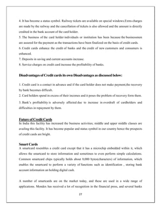 27
4. It has become a status symbol. Railway tickets are available on special windows.Extra charges
are made by the railway and the cancellation of tickets is also allowed and the amount is directly
credited in the bank account of the card holder.
5. The business of the card holder individuals or institution has been because the businessmen
are assured for the payment as the transactions have been finalized on the basis of credit cards.
6. Credit cards enhance the credit of banks and the credit of new customers and consumers is
enhanced.
7. Deposits in saving and current accounts increase.
8. Service charges on credit card increase the profitability of banks.
Disadvantages of Credit cards its own Disadvantages as discussed below:
1. Credit card is a contact in advance and if the card holder does not make payment,the recovery
by bank becomes difficult.
2. Card holders spend in excess of their incomes and it poses the problem of recovery form them.
3. Bank‘s profitability is adversely affected due to increase in overdraft of cardholders and
difficulties in repayment by them.
Future of Credit Cards
In India this facility has increased the business activities; middle and upper middle classes are
availing this facility. It has become popular and status symbol in our country hence the prospects
of credit cards are bright.
Smart Cards
A smartcard resembles a credit card except that it has a microchip embedded within it, which
allows the smartcard to store information and sometimes to even perform simple calculations.
Common smartcard chips typically holds about 8,000 bytes(characters) of information, which
enables the smartcard to perform a variety of functions such as identification , storing bank
account information an holding digital cash.
A number of smartcards are on the market today, and these are used in a wide range of
applications. Mondex has received a lot of recognition in the financial press, and several banks
 