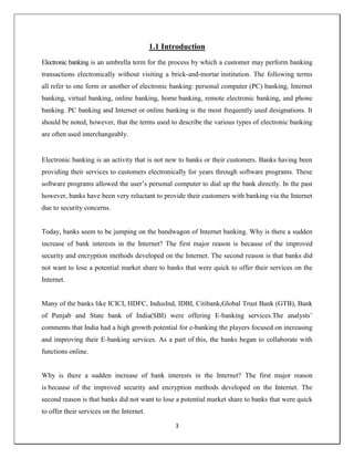 3
1.1 Introduction
Electronic banking is an umbrella term for the process by which a customer may perform banking
transactions electronically without visiting a brick-and-mortar institution. The following terms
all refer to one form or another of electronic banking: personal computer (PC) banking, Internet
banking, virtual banking, online banking, home banking, remote electronic banking, and phone
banking. PC banking and Internet or online banking is the most frequently used designations. It
should be noted, however, that the terms used to describe the various types of electronic banking
are often used interchangeably.
Electronic banking is an activity that is not new to banks or their customers. Banks having been
providing their services to customers electronically for years through software programs. These
software programs allowed the user‘s personal computer to dial up the bank directly. In the past
however, banks have been very reluctant to provide their customers with banking via the Internet
due to security concerns.
Today, banks seem to be jumping on the bandwagon of Internet banking. Why is there a sudden
increase of bank interests in the Internet? The first major reason is because of the improved
security and encryption methods developed on the Internet. The second reason is that banks did
not want to lose a potential market share to banks that were quick to offer their services on the
Internet.
Many of the banks like ICICI, HDFC, IndusInd, IDBI, Citibank,Global Trust Bank (GTB), Bank
of Punjab and State bank of India(SBI) were offering E-banking services.The analysts‘
comments that India had a high growth potential for e-banking the players focused on increasing
and improving their E-banking services. As a part of this, the banks began to collaborate with
functions online.
Why is there a sudden increase of bank interests in the Internet? The first major reason
is because of the improved security and encryption methods developed on the Internet. The
second reason is that banks did not want to lose a potential market share to banks that were quick
to offer their services on the Internet.
 